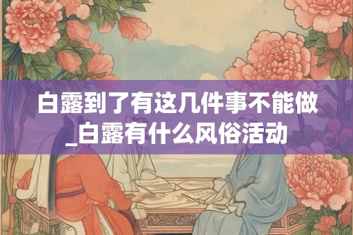 白露到了有这几件事不能做_白露有什么风俗活动