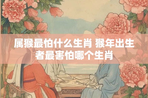 属猴最怕什么生肖 猴年出生者最害怕哪个生肖