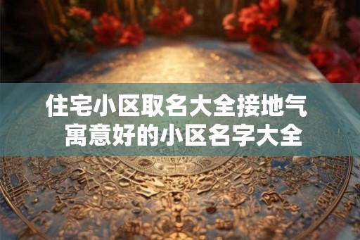 住宅小区取名大全接地气 寓意好的小区名字大全 住宅小区取名大全接地气 寓意好的小区名字大全