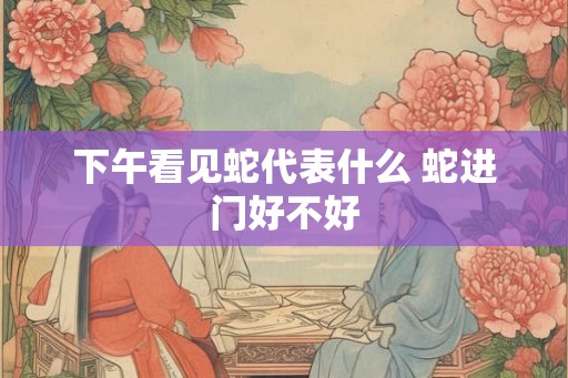 下午看见蛇代表什么 蛇进门好不好