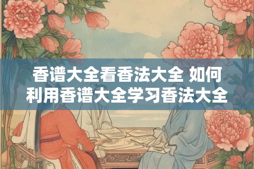 香谱大全看香法大全 如何利用香谱大全学习香法大全 香谱大全看香法大全 如何利用香谱大全学习香法大全