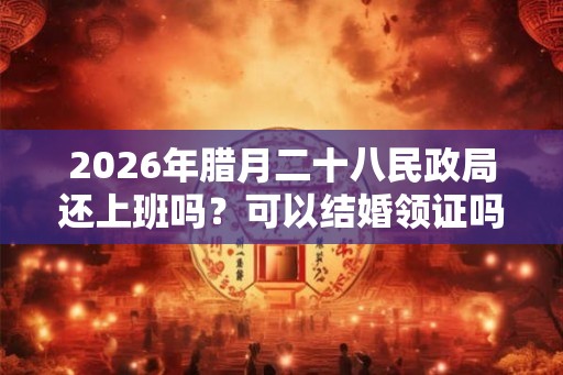 2026年腊月二十八民政局还上班吗？可以结婚领证吗？