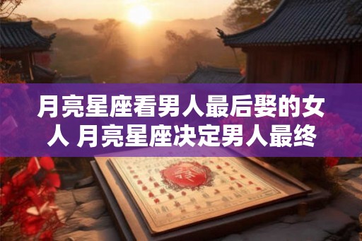 月亮星座看男人最后娶的女人 月亮星座决定男人最终娶谁