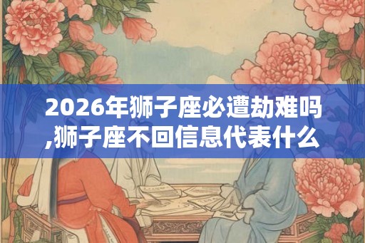 2026年狮子座必遭劫难吗,狮子座不回信息代表什么