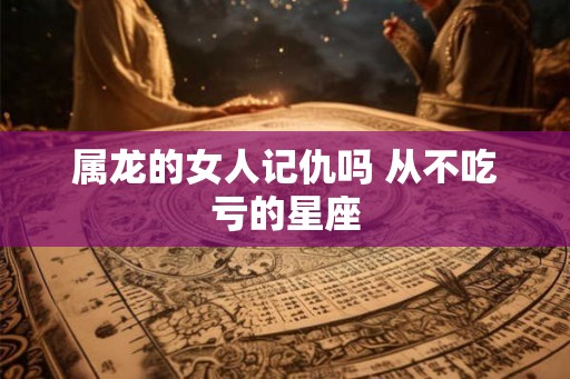 属龙的女人记仇吗 从不吃亏的星座