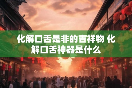 化解口舌是非的吉祥物 化解口舌神器是什么