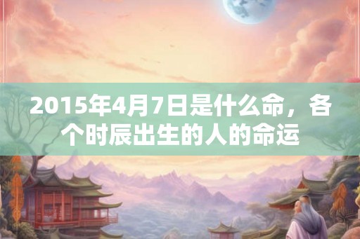 2015年4月7日是什么命,各个时辰出生的人的命运 2015年4月7日是什么命,各个时辰出生的人的命运