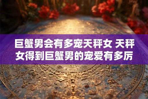 巨蟹男会有多宠天秤女 天秤女得到巨蟹男的宠爱有多厉害
