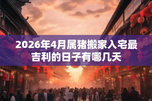 2026年4月属猪搬家入宅最吉利的日子有哪几天