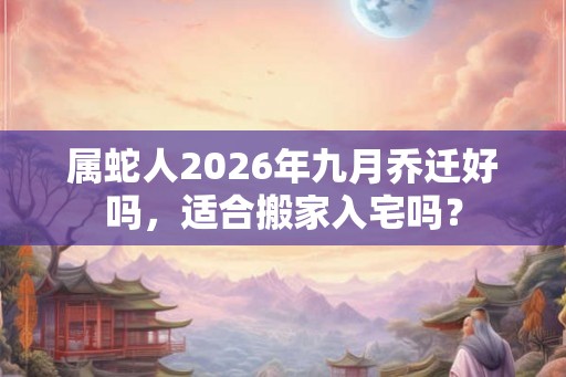 属蛇人2026年九月乔迁好吗，适合搬家入宅吗？