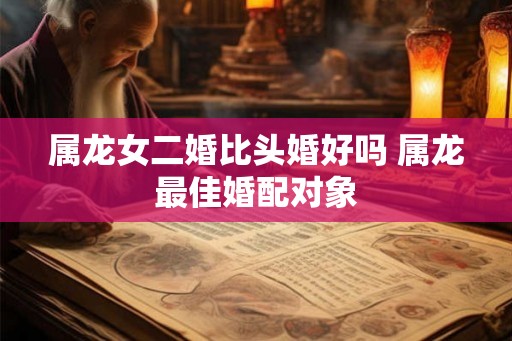 属龙女二婚比头婚好吗 属龙最佳婚配对象
