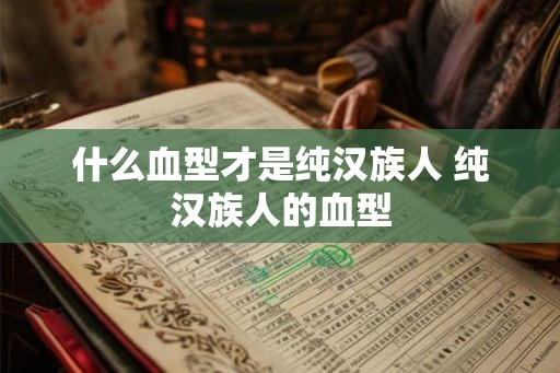 什么血型才是纯汉族人 纯汉族人的血型