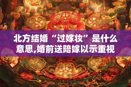 北方结婚“过嫁妆”是什么意思,婚前送陪嫁以示重视