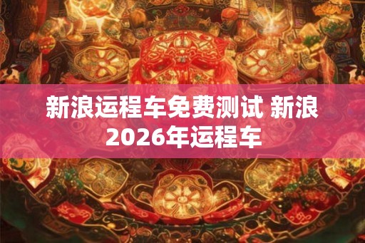 新浪运程车免费测试 新浪2026年运程车