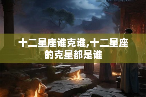 十二星座谁克谁,十二星座的克星都是谁 十二星座谁克谁,十二星座的克星都是谁
