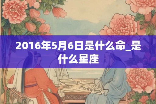 2016年5月6日是什么命_是什么星座