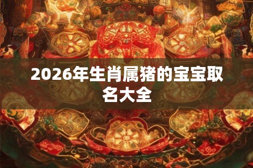 2026年生肖属猪的宝宝取名大全