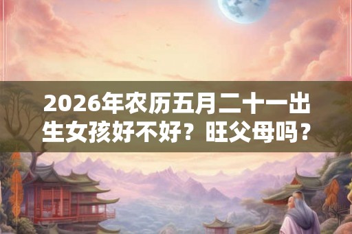 2026年农历五月二十一出生女孩好不好?旺父母吗? 2026年农历五月二十一出生女孩好不好?旺父母吗?