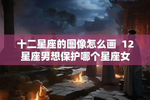 十二星座的图像怎么画  12星座男想保护哪个星座女