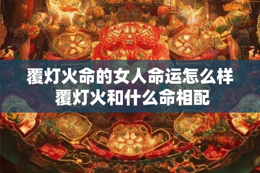 覆灯火命的女人命运怎么样 覆灯火和什么命相配 覆灯火命的女人命运怎么样 覆灯火和什么命相配