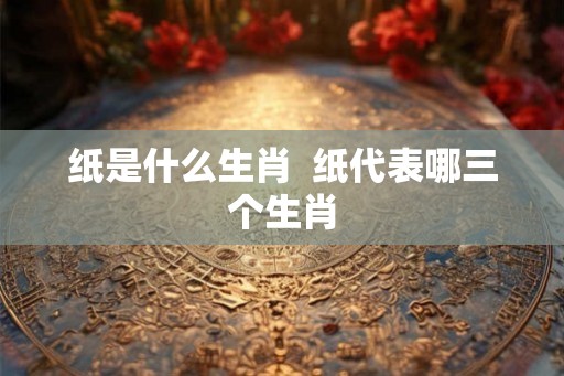纸是什么生肖 纸代表哪三个生肖 纸是什么生肖 纸代表哪三个生肖