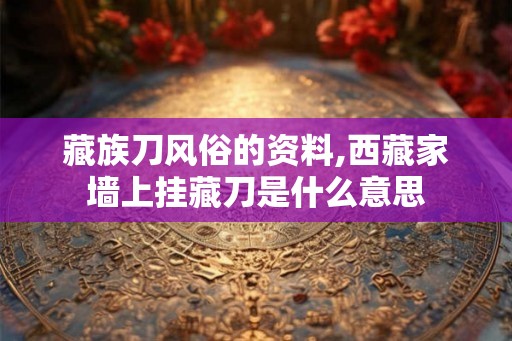 藏族刀风俗的资料,西藏家墙上挂藏刀是什么意思