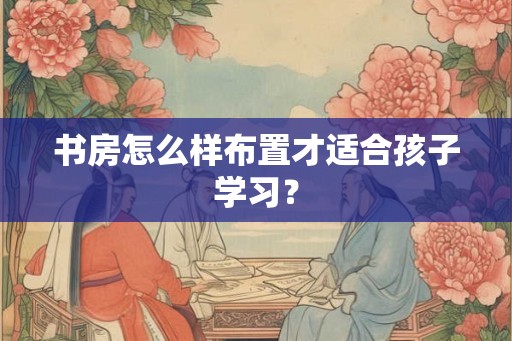 书房怎么样布置才适合孩子学习？