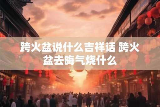 跨火盆说什么吉祥话 跨火盆去晦气烧什么 跨火盆说什么吉祥话 跨火盆去晦气烧什么