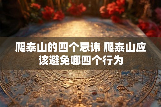 爬泰山的四个忌讳 爬泰山应该避免哪四个行为