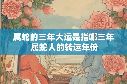 属蛇的三年大运是指哪三年 属蛇人的转运年份