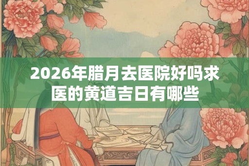 2026年腊月去医院好吗求医的黄道吉日有哪些