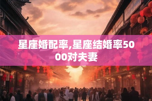 星座婚配率,星座结婚率5000对夫妻