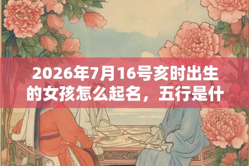 2026年7月16号亥时出生的女孩怎么起名，五行是什么？