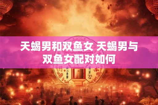 天蝎男和双鱼女 天蝎男与双鱼女配对如何