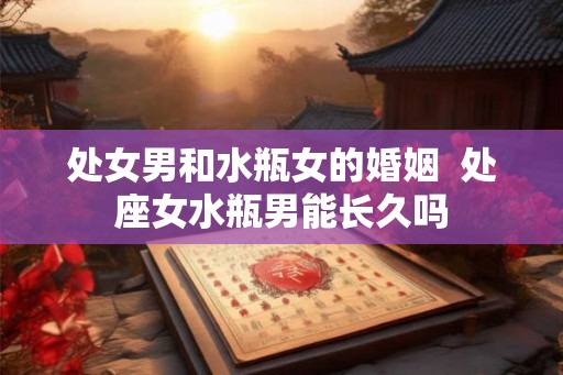 处女男和水瓶女的婚姻  处座女水瓶男能长久吗