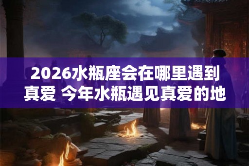 2026水瓶座会在哪里遇到真爱 今年水瓶遇见真爱的地方