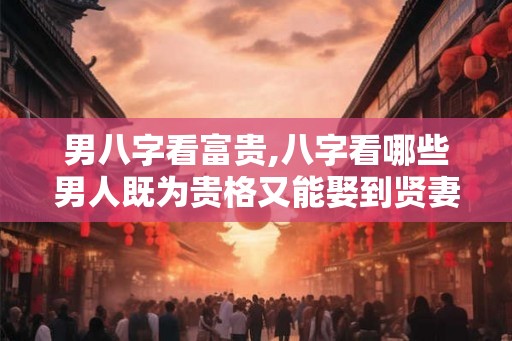 男八字看富贵,八字看哪些男人既为贵格又能娶到贤妻