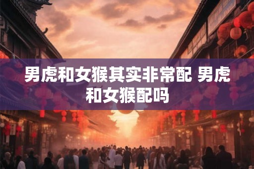 男虎和女猴其实非常配 男虎和女猴配吗