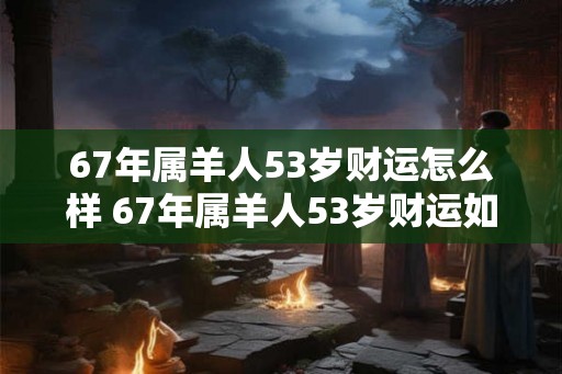 67年属羊人53岁财运怎么样 67年属羊人53岁财运如何