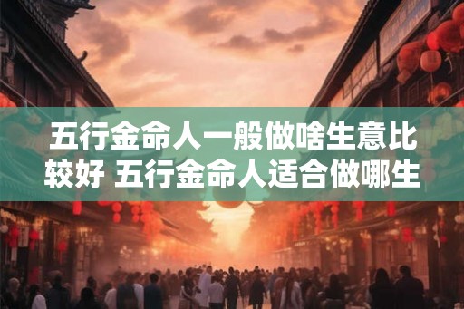 五行金命人一般做啥生意比较好 五行金命人适合做哪生意