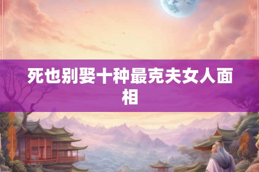 死也别娶十种最克夫女人面相