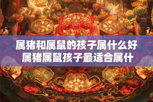 属猪和属鼠的孩子属什么好 属猪属鼠孩子最适合属什么 属猪和属鼠的孩子属什么好 属猪属鼠孩子最适合属什么