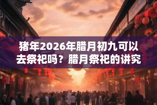 猪年2026年腊月初九可以去祭祀吗？腊月祭祀的讲究和禁忌