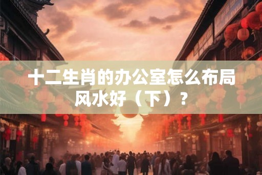 十二生肖的办公室怎么布局风水好（下）？