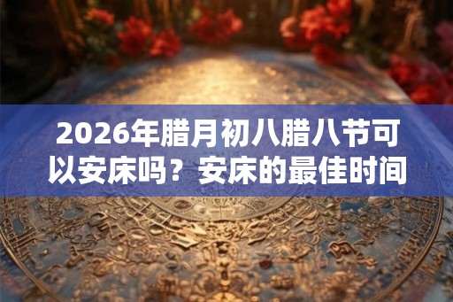 2026年腊月初八腊八节可以安床吗？安床的最佳时间？