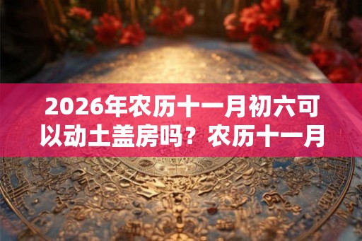2026年农历十一月初六可以动土盖房吗?农历十一月装修吉日一览 2026年农历十一月初六可以动土盖房吗?农历十一月装修吉日一览