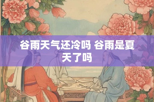谷雨天气还冷吗 谷雨是夏天了吗