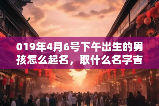 019年4月6号下午出生的男孩怎么起名，取什么名字吉祥？