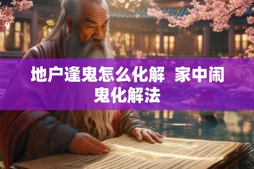 地户逢鬼怎么化解  家中闹鬼化解法