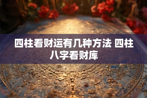 四柱看财运有几种方法 四柱八字看财库